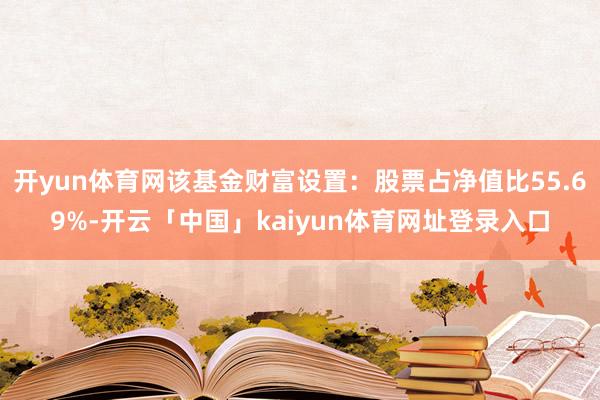 开yun体育网该基金财富设置：股票占净值比55.69%-开云「中国」kaiyun体育网址登录入口