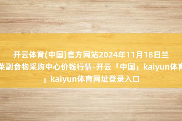 开云体育(中国)官方网站2024年11月18日兰州国外高原夏菜副食物采购中心价钱行情-开云「中国」kaiyun体育网址登录入口