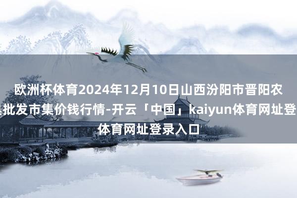 欧洲杯体育2024年12月10日山西汾阳市晋阳农副家具批发市集价钱行情-开云「中国」kaiyun体育网址登录入口