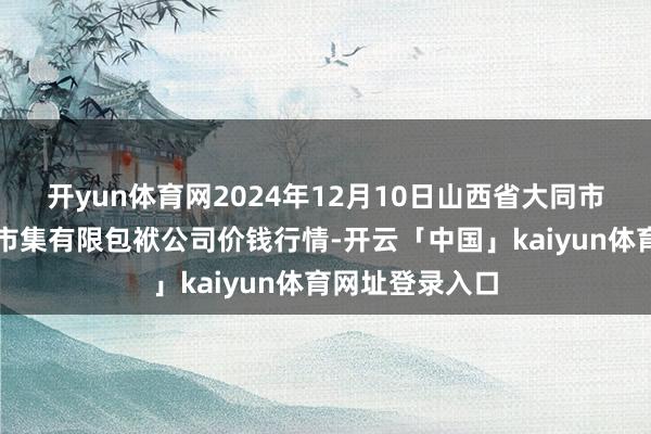 开yun体育网2024年12月10日山西省大同市振华蔬菜批发市集有限包袱公司价钱行情-开云「中国」kaiyun体育网址登录入口