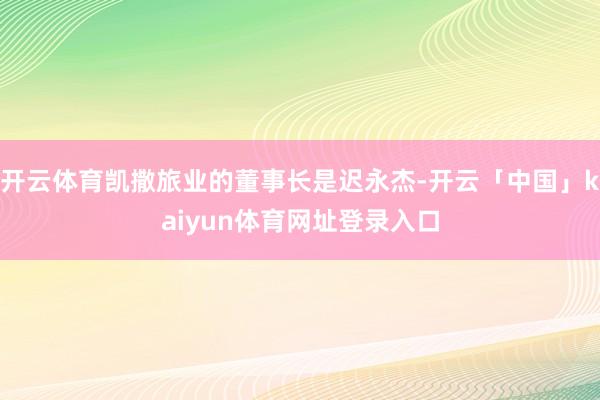 开云体育凯撒旅业的董事长是迟永杰-开云「中国」kaiyun体育网址登录入口