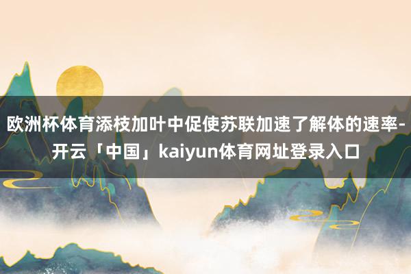 欧洲杯体育添枝加叶中促使苏联加速了解体的速率-开云「中国」kaiyun体育网址登录入口