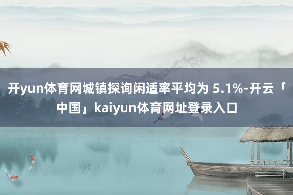 开yun体育网城镇探询闲适率平均为 5.1%-开云「中国」kaiyun体育网址登录入口