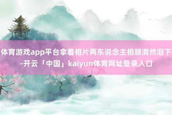 体育游戏app平台拿着相片两东说念主相顾潸然泪下-开云「中国」kaiyun体育网址登录入口