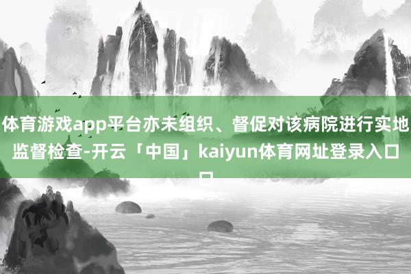 体育游戏app平台亦未组织、督促对该病院进行实地监督检查-开云「中国」kaiyun体育网址登录入口