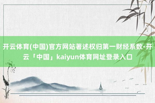 开云体育(中国)官方网站著述权归第一财经系数-开云「中国」kaiyun体育网址登录入口