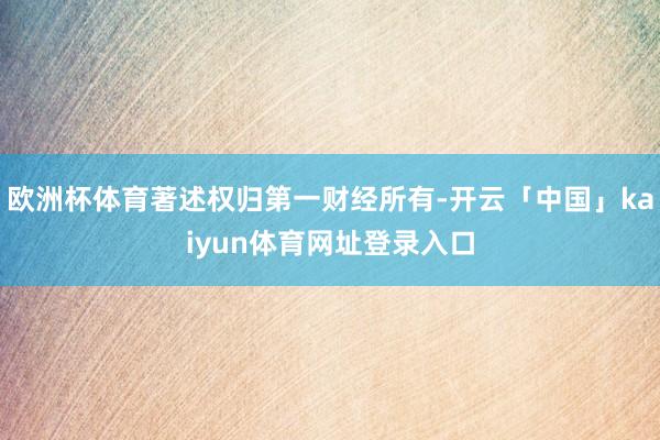 欧洲杯体育著述权归第一财经所有-开云「中国」kaiyun体育网址登录入口