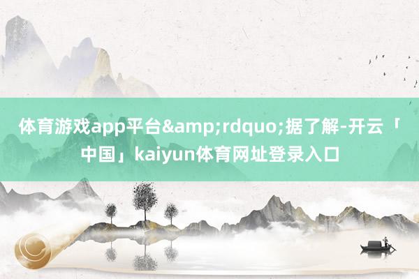体育游戏app平台&rdquo;据了解-开云「中国」kaiyun体育网址登录入口