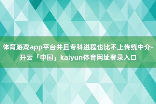 体育游戏app平台并且专科进程也比不上传统中介-开云「中国」kaiyun体育网址登录入口