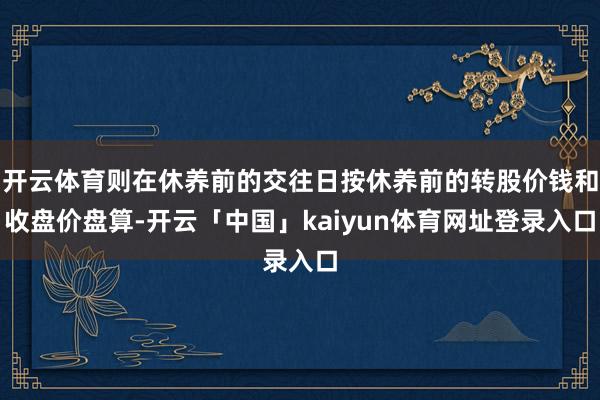 开云体育则在休养前的交往日按休养前的转股价钱和收盘价盘算-开云「中国」kaiyun体育网址登录入口