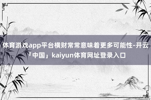体育游戏app平台横财常常意味着更多可能性-开云「中国」kaiyun体育网址登录入口