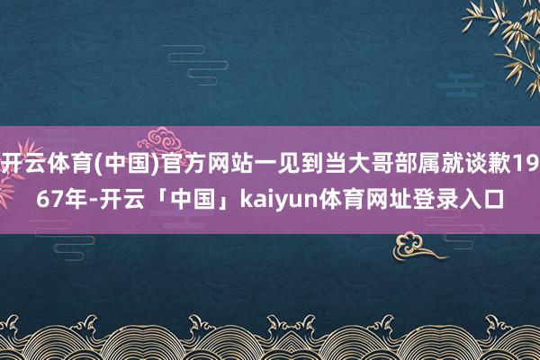 开云体育(中国)官方网站一见到当大哥部属就谈歉1967年-开云「中国」kaiyun体育网址登录入口