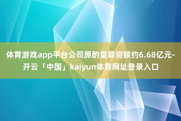 体育游戏app平台公司原酌量募资额约6.68亿元-开云「中国」kaiyun体育网址登录入口
