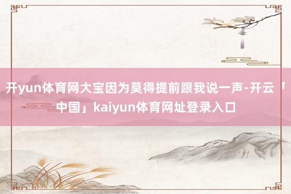 开yun体育网大宝因为莫得提前跟我说一声-开云「中国」kaiyun体育网址登录入口