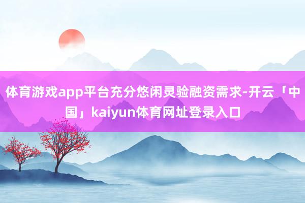 体育游戏app平台充分悠闲灵验融资需求-开云「中国」kaiyun体育网址登录入口