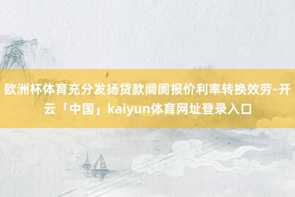欧洲杯体育充分发扬贷款阛阓报价利率转换效劳-开云「中国」kaiyun体育网址登录入口