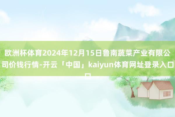 欧洲杯体育2024年12月15日鲁南蔬菜产业有限公司价钱行情-开云「中国」kaiyun体育网址登录入口