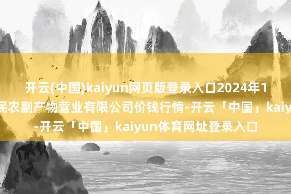 开云(中国)kaiyun网页版登录入口2024年12月15日马鞍山市安民农副产物营业有限公司价钱行情-开云「中国」kaiyun体育网址登录入口