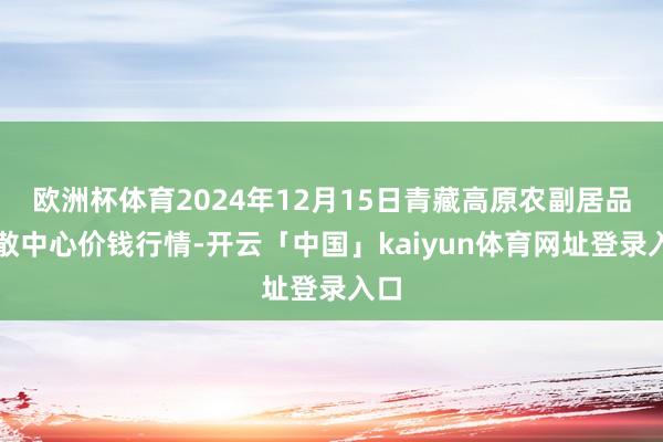 欧洲杯体育2024年12月15日青藏高原农副居品集散中心价钱行情-开云「中国」kaiyun体育网址登录入口