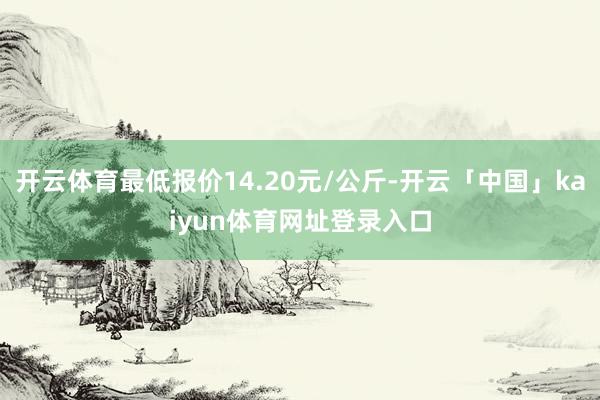 开云体育最低报价14.20元/公斤-开云「中国」kaiyun体育网址登录入口