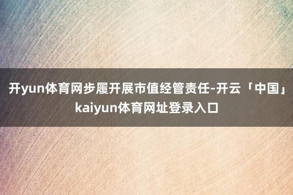 开yun体育网步履开展市值经管责任-开云「中国」kaiyun体育网址登录入口