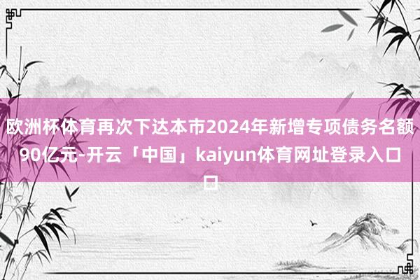 欧洲杯体育再次下达本市2024年新增专项债务名额90亿元-开云「中国」kaiyun体育网址登录入口