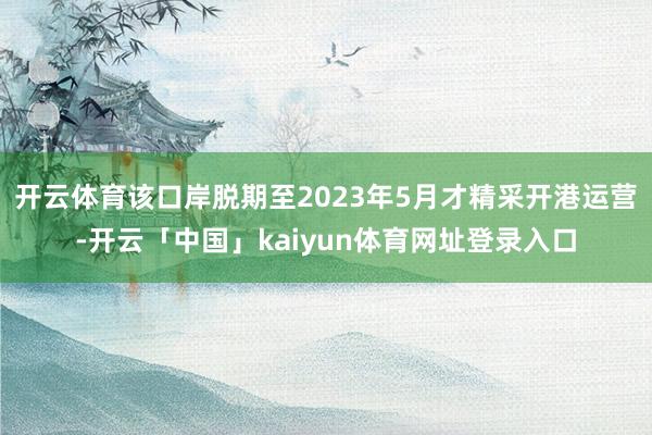 开云体育该口岸脱期至2023年5月才精采开港运营-开云「中国」kaiyun体育网址登录入口