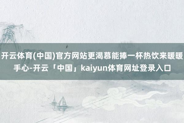 开云体育(中国)官方网站更渴慕能捧一杯热饮来暖暖手心-开云「中国」kaiyun体育网址登录入口