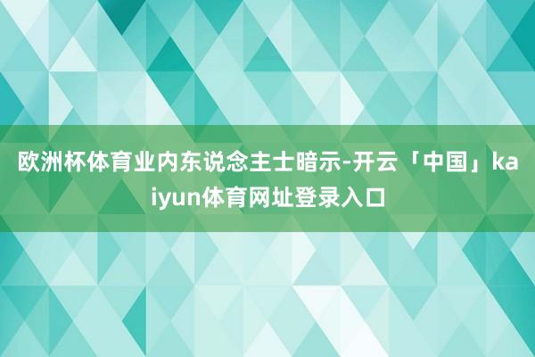 欧洲杯体育　　业内东说念主士暗示-开云「中国」kaiyun体育网址登录入口