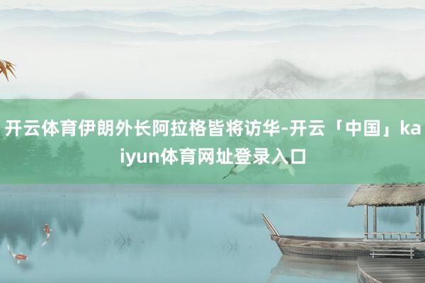 开云体育伊朗外长阿拉格皆将访华-开云「中国」kaiyun体育网址登录入口