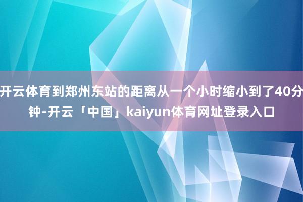 开云体育到郑州东站的距离从一个小时缩小到了40分钟-开云「中国」kaiyun体育网址登录入口