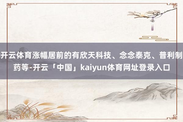 开云体育涨幅居前的有欣天科技、念念泰克、普利制药等-开云「中国」kaiyun体育网址登录入口