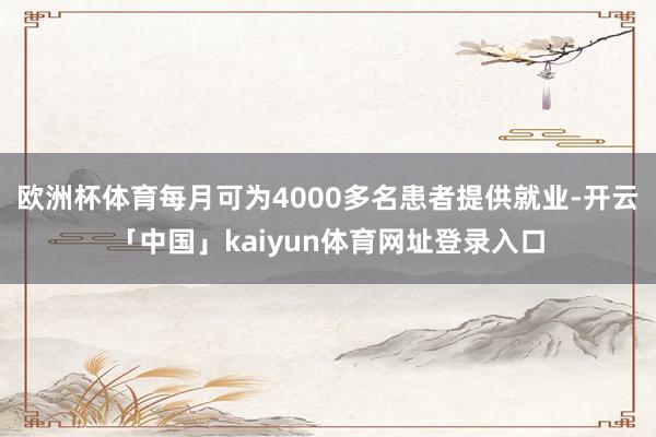 欧洲杯体育每月可为4000多名患者提供就业-开云「中国」kaiyun体育网址登录入口