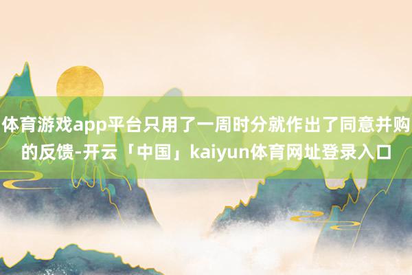 体育游戏app平台只用了一周时分就作出了同意并购的反馈-开云「中国」kaiyun体育网址登录入口