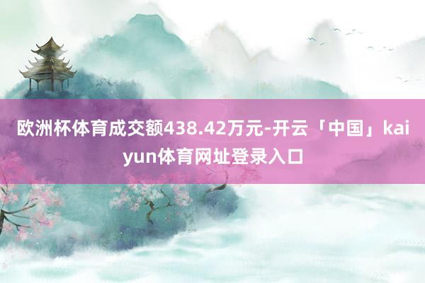 欧洲杯体育成交额438.42万元-开云「中国」kaiyun体育网址登录入口
