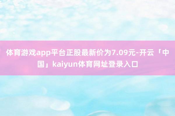 体育游戏app平台正股最新价为7.09元-开云「中国」kaiyun体育网址登录入口