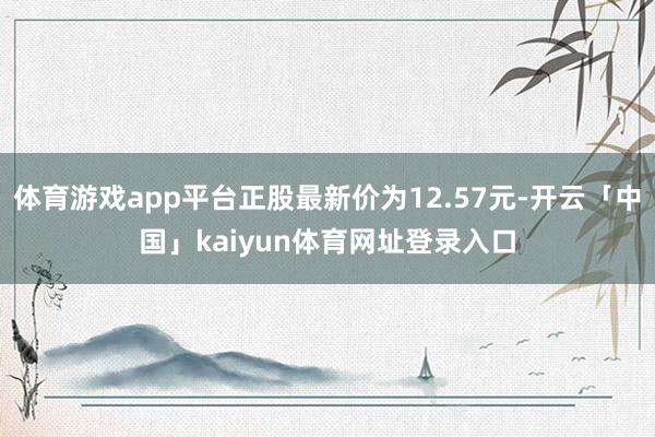 体育游戏app平台正股最新价为12.57元-开云「中国」kaiyun体育网址登录入口