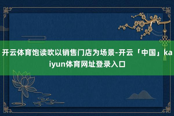 开云体育饱读吹以销售门店为场景-开云「中国」kaiyun体育网址登录入口
