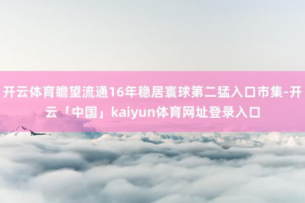 开云体育瞻望流通16年稳居寰球第二猛入口市集-开云「中国」kaiyun体育网址登录入口