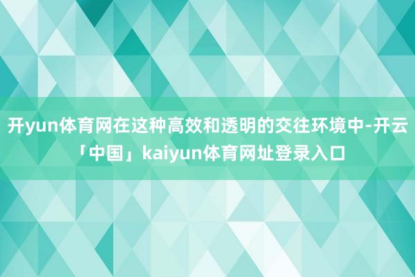 开yun体育网在这种高效和透明的交往环境中-开云「中国」kaiyun体育网址登录入口