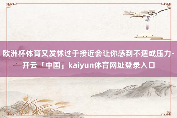 欧洲杯体育又发怵过于接近会让你感到不适或压力-开云「中国」kaiyun体育网址登录入口