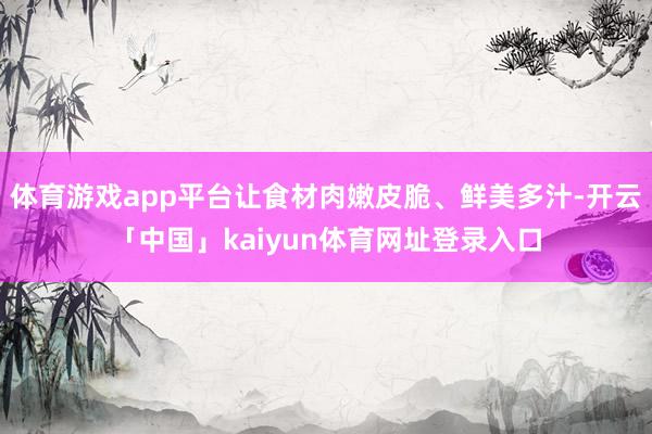 体育游戏app平台让食材肉嫩皮脆、鲜美多汁-开云「中国」kaiyun体育网址登录入口